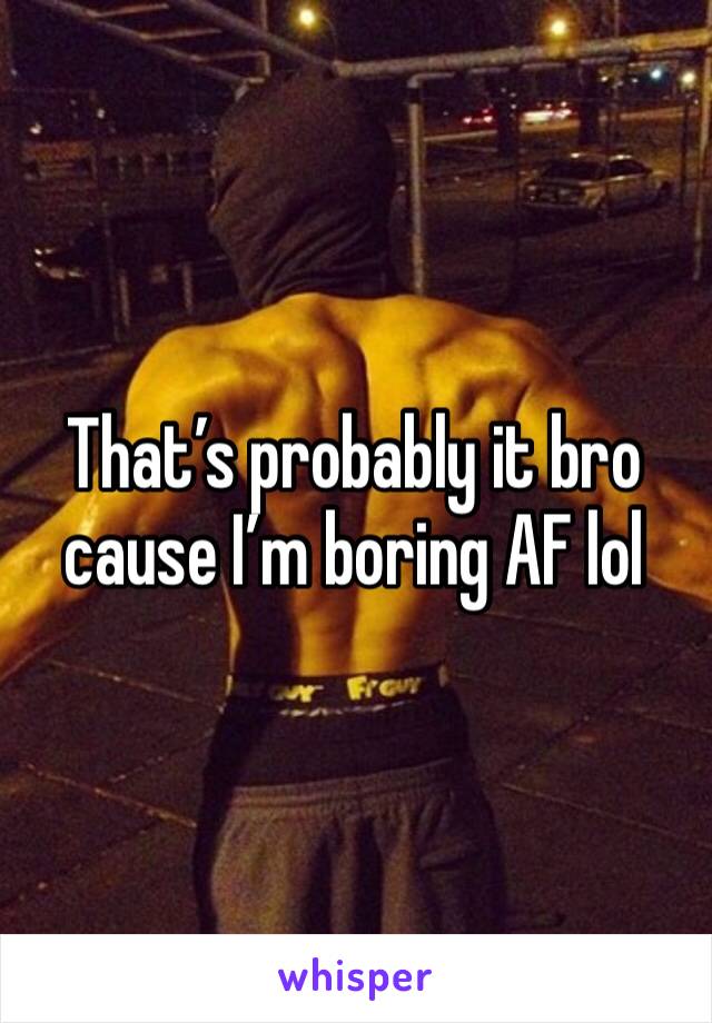 That’s probably it bro cause I’m boring AF lol
