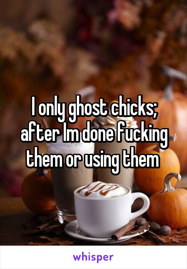 I only ghost chicks; after Im done fucking them or using them 