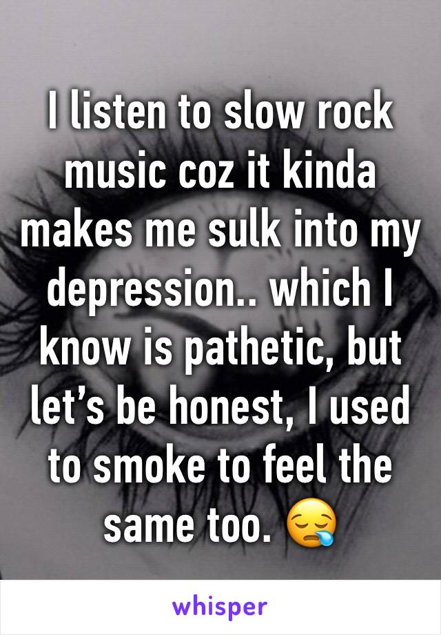 I listen to slow rock music coz it kinda makes me sulk into my depression.. which I know is pathetic, but let’s be honest, I used to smoke to feel the same too. 😪