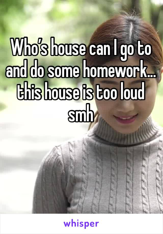 Who’s house can I go to and do some homework... this house is too loud smh 