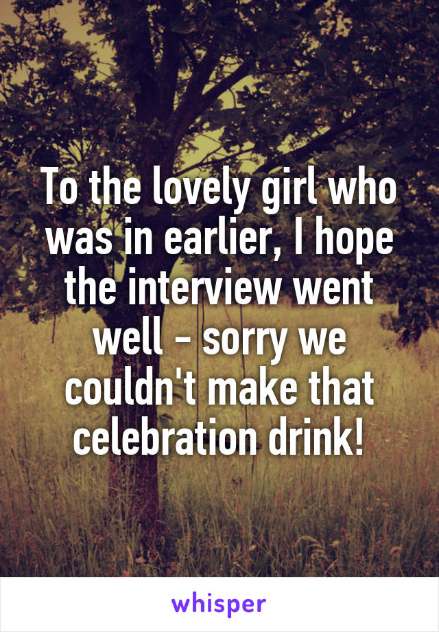 To the lovely girl who was in earlier, I hope the interview went well - sorry we couldn't make that celebration drink!