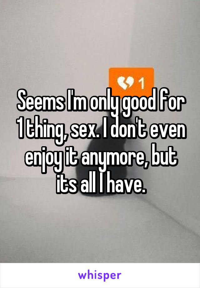 Seems I'm only good for 1 thing, sex. I don't even enjoy it anymore, but its all I have.