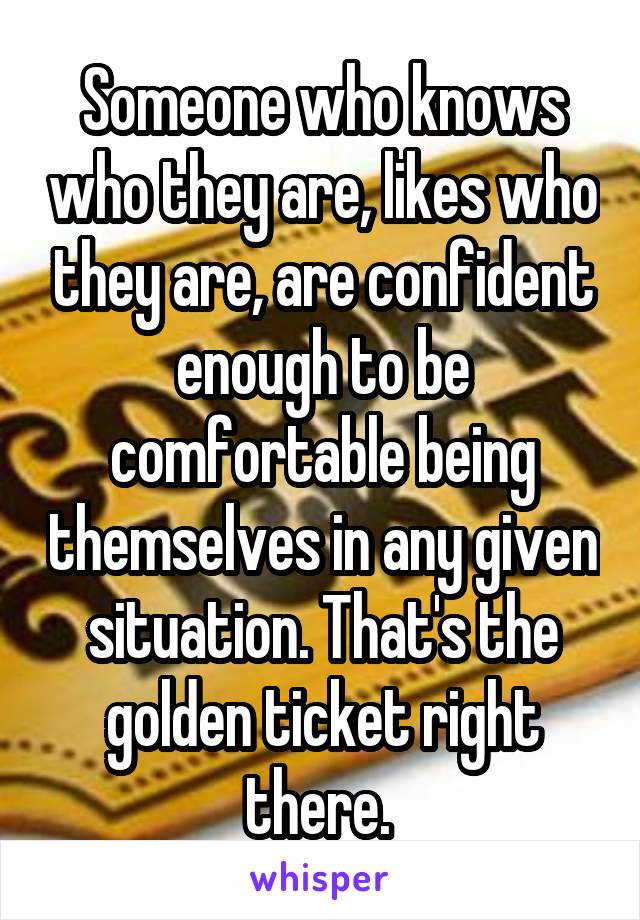 Someone who knows who they are, likes who they are, are confident enough to be comfortable being themselves in any given situation. That's the golden ticket right there. 