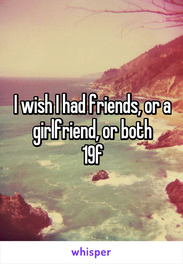I wish I had friends, or a girlfriend, or both
19f