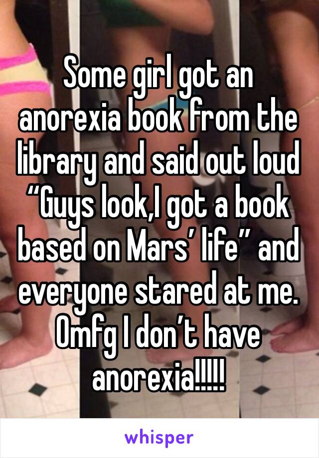 Some girl got an anorexia book from the library and said out loud “Guys look,I got a book based on Mars’ life” and everyone stared at me. Omfg I don’t have anorexia!!!!!