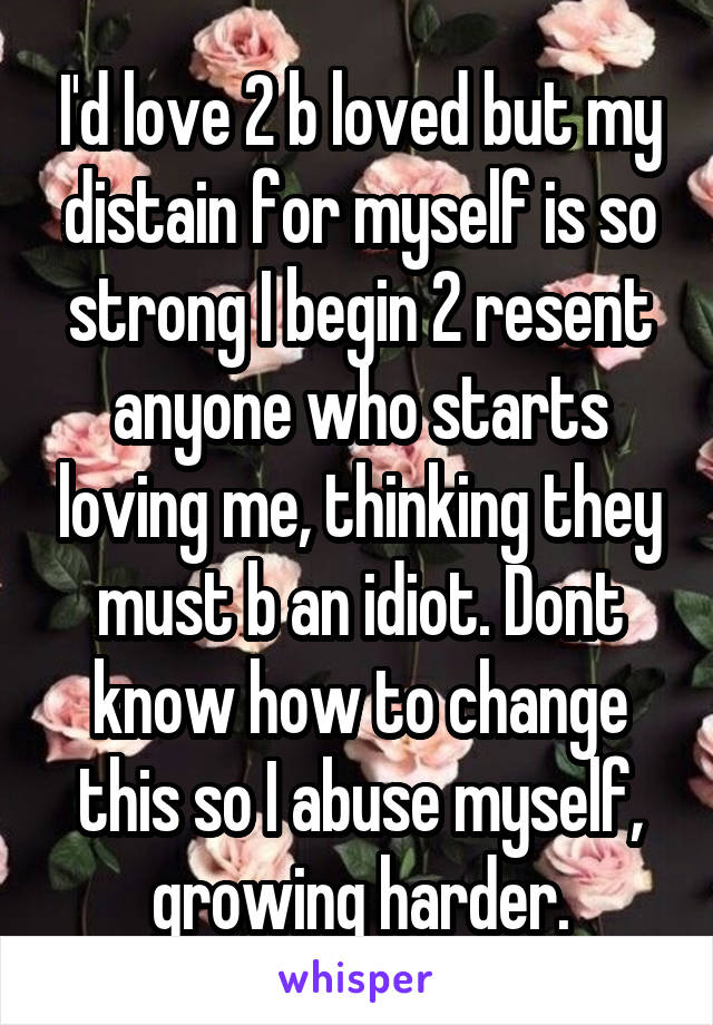 I'd love 2 b loved but my distain for myself is so strong I begin 2 resent anyone who starts loving me, thinking they must b an idiot. Dont know how to change this so I abuse myself, growing harder.