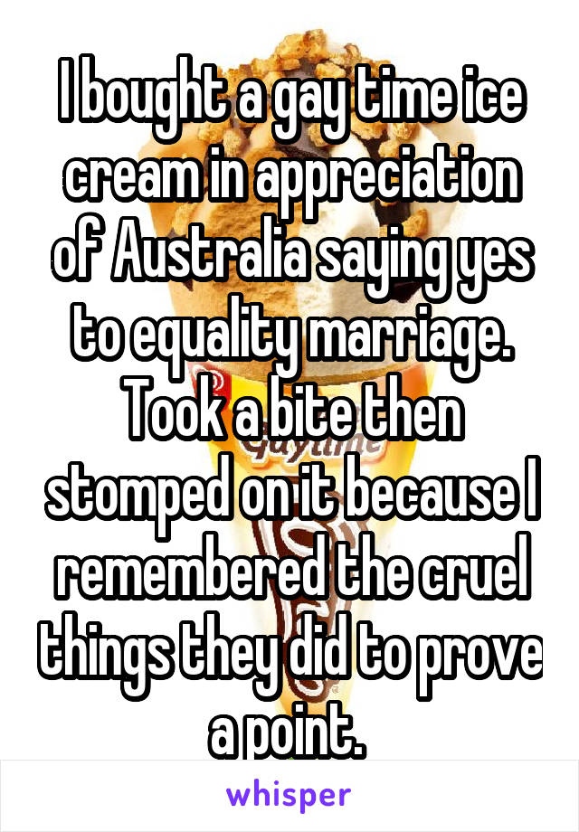 I bought a gay time ice cream in appreciation of Australia saying yes to equality marriage. Took a bite then stomped on it because I remembered the cruel things they did to prove a point. 