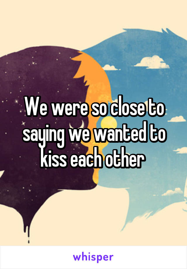 We were so close to saying we wanted to kiss each other 
