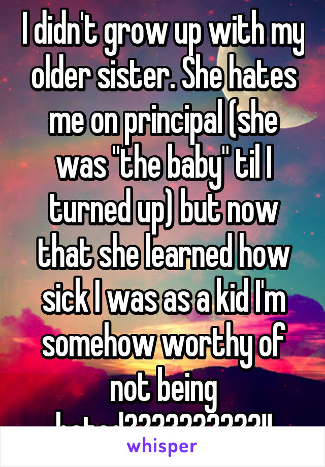 I didn't grow up with my older sister. She hates me on principal (she was "the baby" til I turned up) but now that she learned how sick I was as a kid I'm somehow worthy of not being hated??????????!!