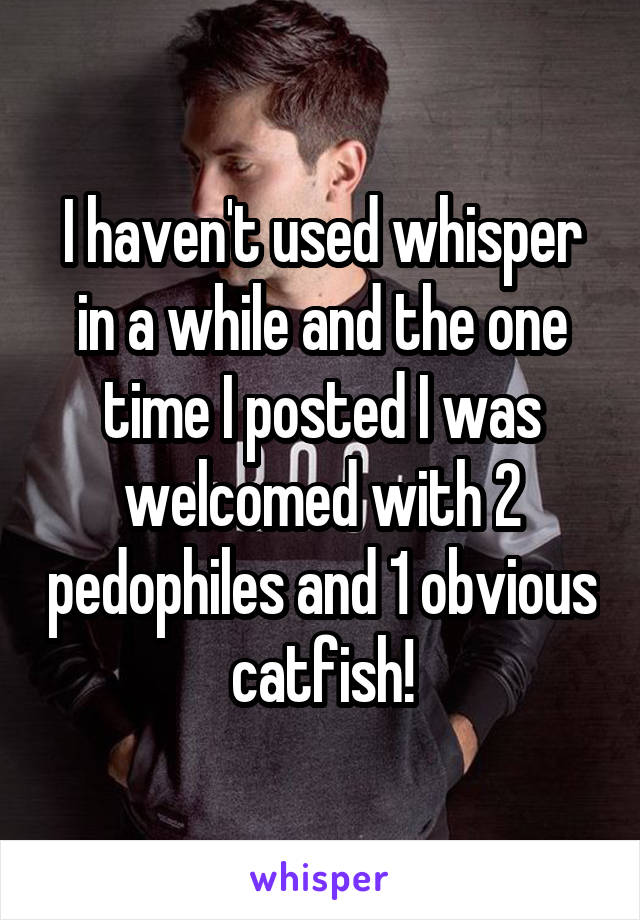 I haven't used whisper in a while and the one time I posted I was welcomed with 2 pedophiles and 1 obvious catfish!