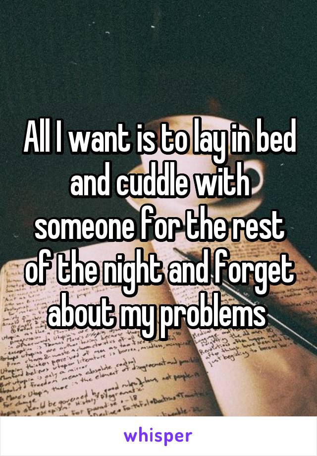 All I want is to lay in bed and cuddle with someone for the rest of the night and forget about my problems 