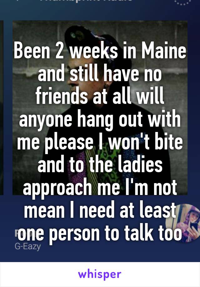 Been 2 weeks in Maine and still have no friends at all will anyone hang out with me please I won't bite and to the ladies approach me I'm not mean I need at least one person to talk too