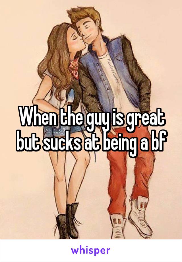 When the guy is great but sucks at being a bf