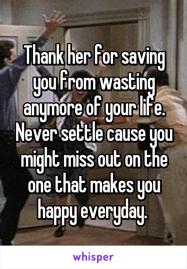 Thank her for saving you from wasting anymore of your life. Never settle cause you might miss out on the one that makes you happy everyday. 