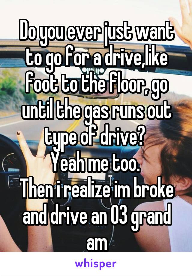Do you ever just want to go for a drive,like foot to the floor, go until the gas runs out type of drive? 
Yeah me too. 
Then i realize im broke and drive an 03 grand am