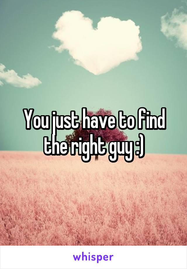 You just have to find the right guy :)