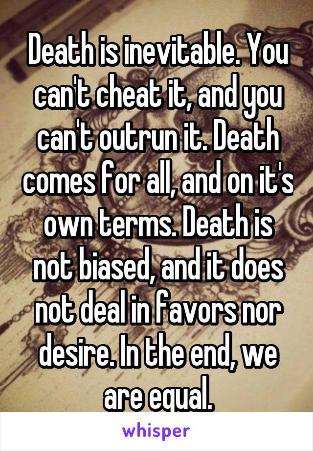 Death is inevitable. You can't cheat it, and you can't outrun it. Death comes for all, and on it's own terms. Death is not biased, and it does not deal in favors nor desire. In the end, we are equal.
