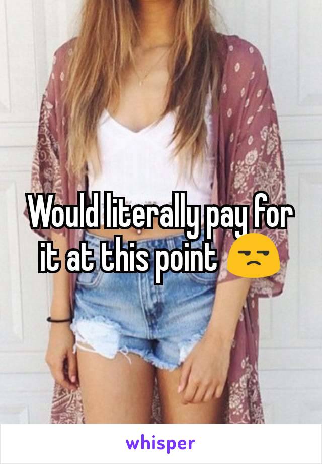 Would literally pay for it at this point 😒