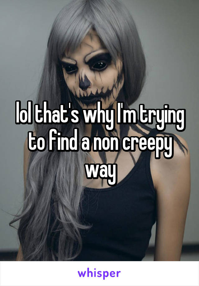 lol that's why I'm trying to find a non creepy way