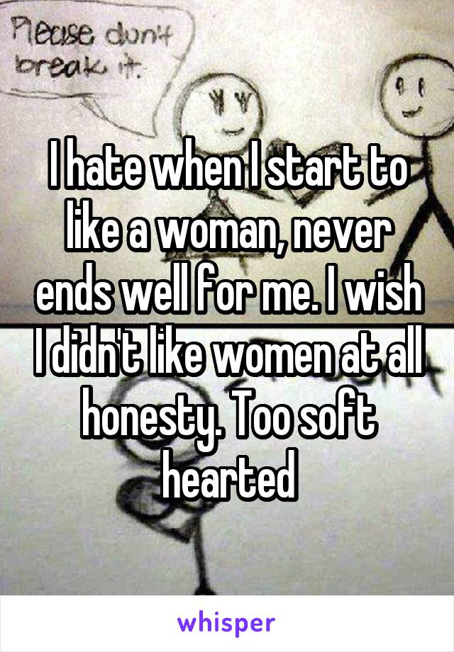 I hate when I start to like a woman, never ends well for me. I wish I didn't like women at all honesty. Too soft hearted