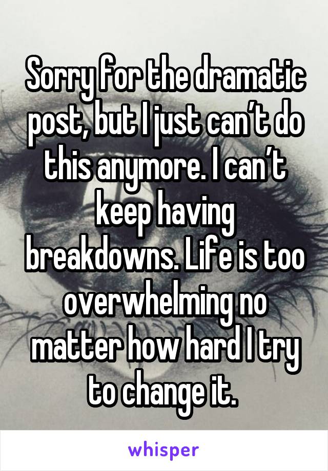 Sorry for the dramatic post, but I just can’t do this anymore. I can’t keep having breakdowns. Life is too overwhelming no matter how hard I try to change it. 