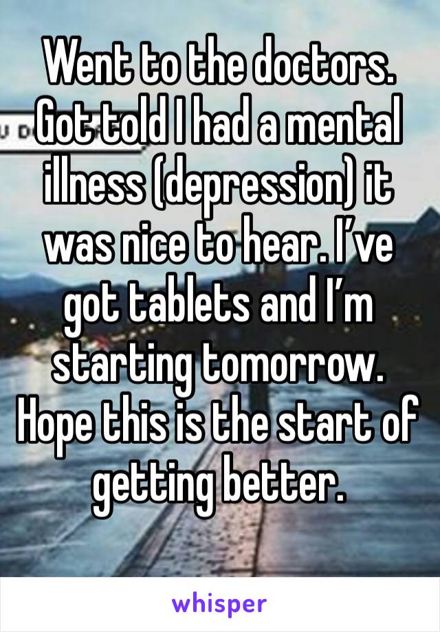 Went to the doctors. Got told I had a mental illness (depression) it was nice to hear. I’ve got tablets and I’m starting tomorrow. Hope this is the start of getting better. 
