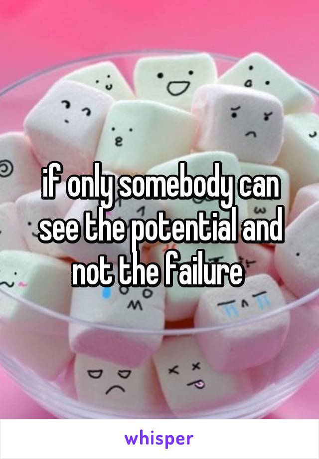 if only somebody can see the potential and not the failure 