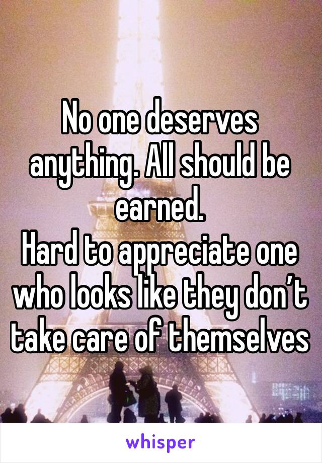 No one deserves anything. All should be earned. 
Hard to appreciate one who looks like they don’t take care of themselves 