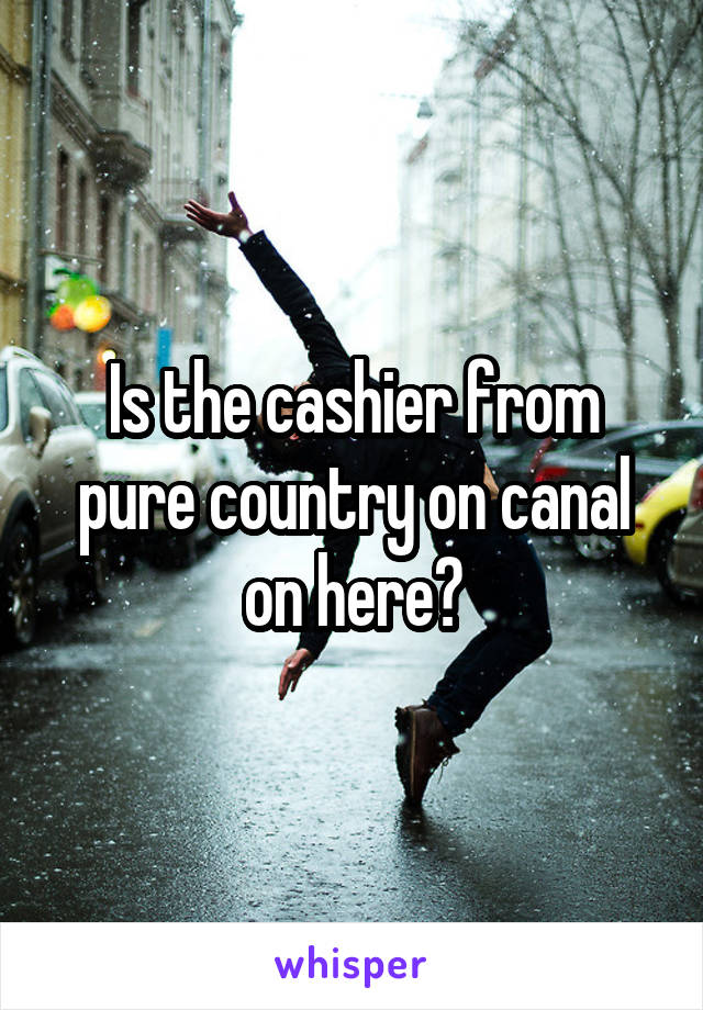 Is the cashier from pure country on canal on here?
