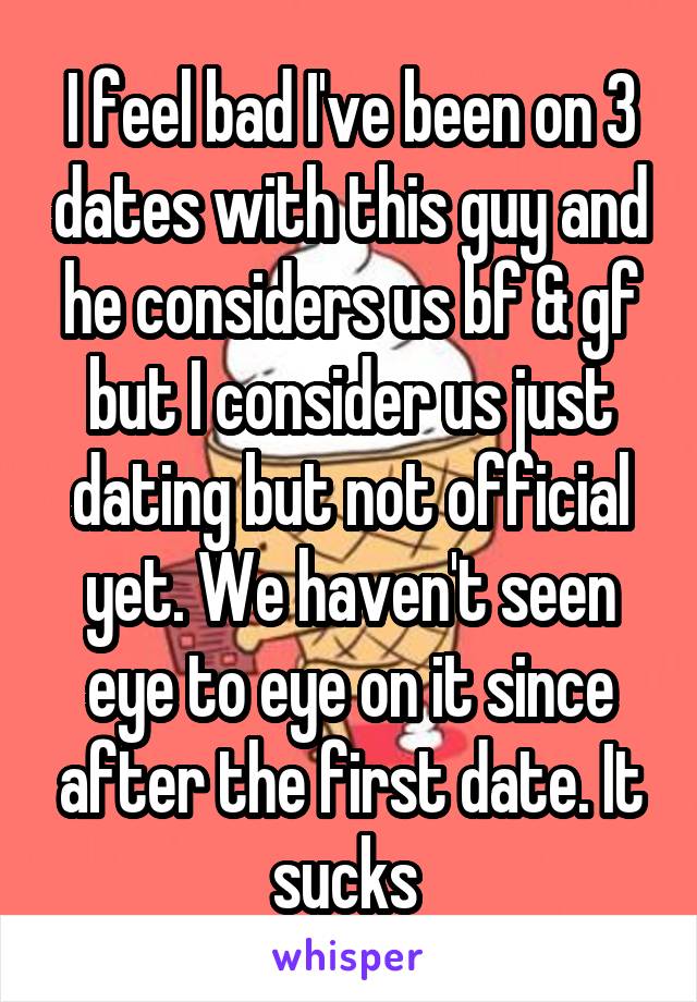 I feel bad I've been on 3 dates with this guy and he considers us bf & gf but I consider us just dating but not official yet. We haven't seen eye to eye on it since after the first date. It sucks 