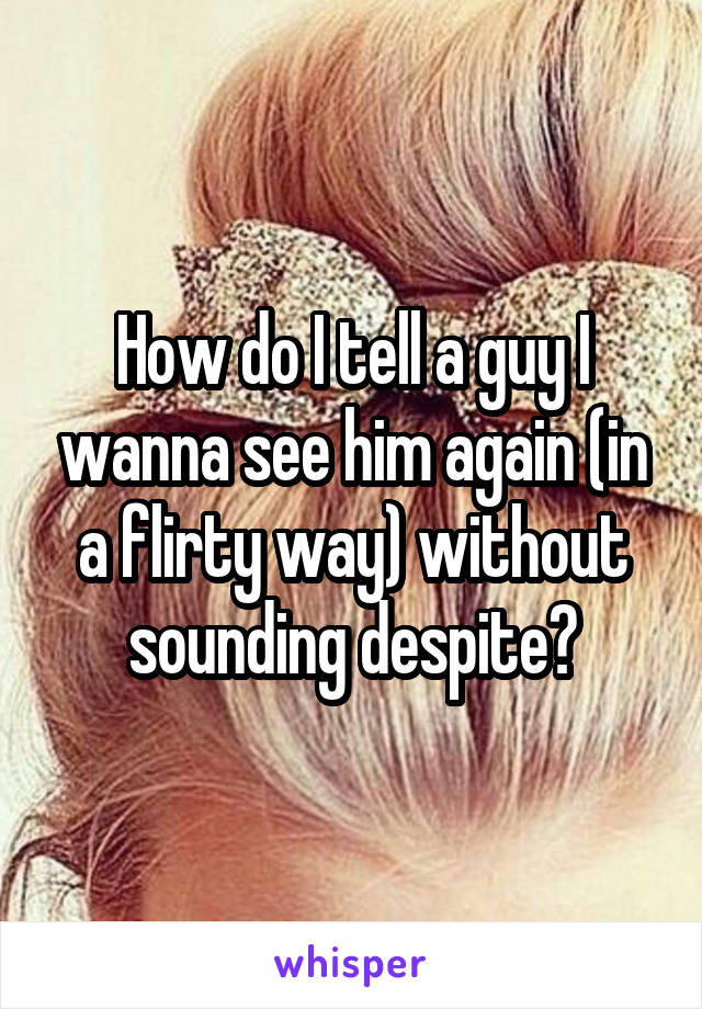How do I tell a guy I wanna see him again (in a flirty way) without sounding despite?