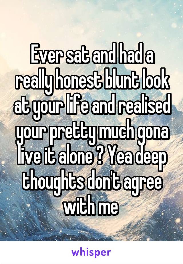 Ever sat and had a really honest blunt look at your life and realised your pretty much gona live it alone ? Yea deep thoughts don't agree with me 