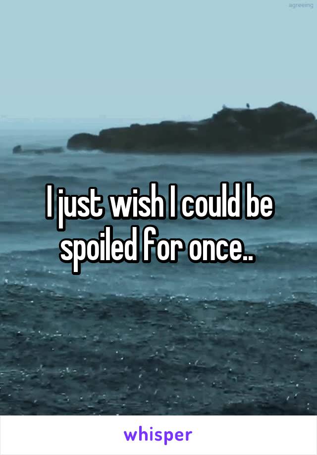 I just wish I could be spoiled for once.. 