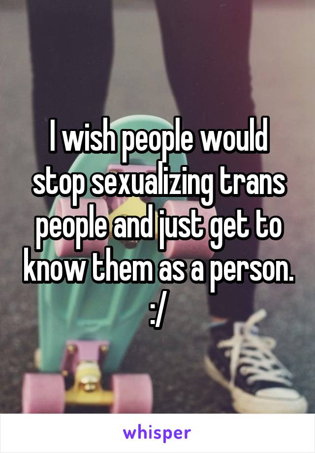 I wish people would stop sexualizing trans people and just get to know them as a person. :/