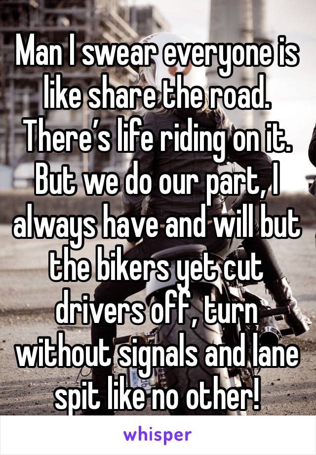 Man I swear everyone is like share the road. There’s life riding on it. But we do our part, I always have and will but the bikers yet cut drivers off, turn without signals and lane spit like no other!