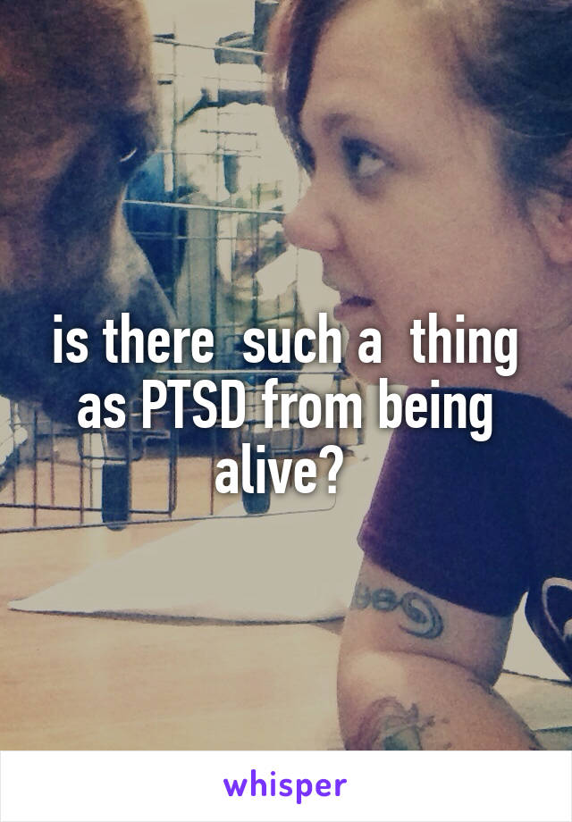 is there  such a  thing as PTSD from being alive? 