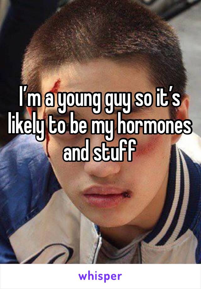 I’m a young guy so it’s likely to be my hormones and stuff