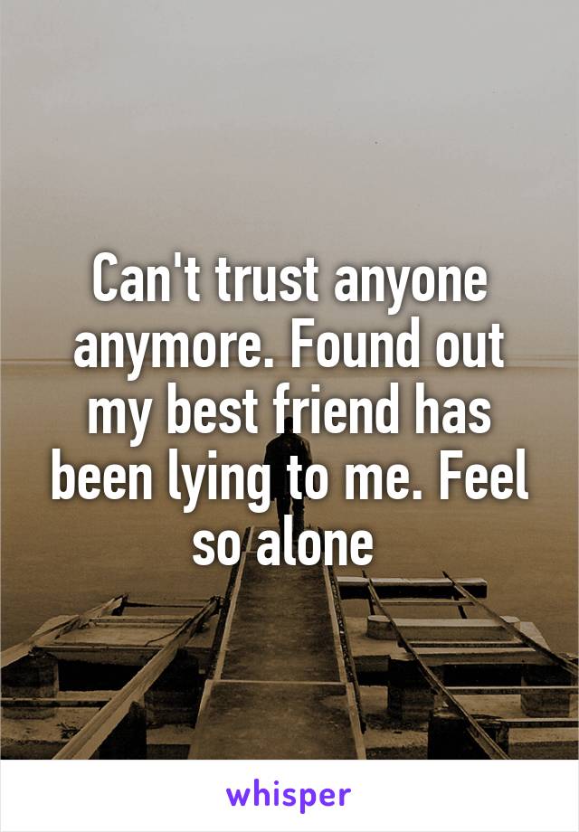 Can't trust anyone anymore. Found out my best friend has been lying to me. Feel so alone 