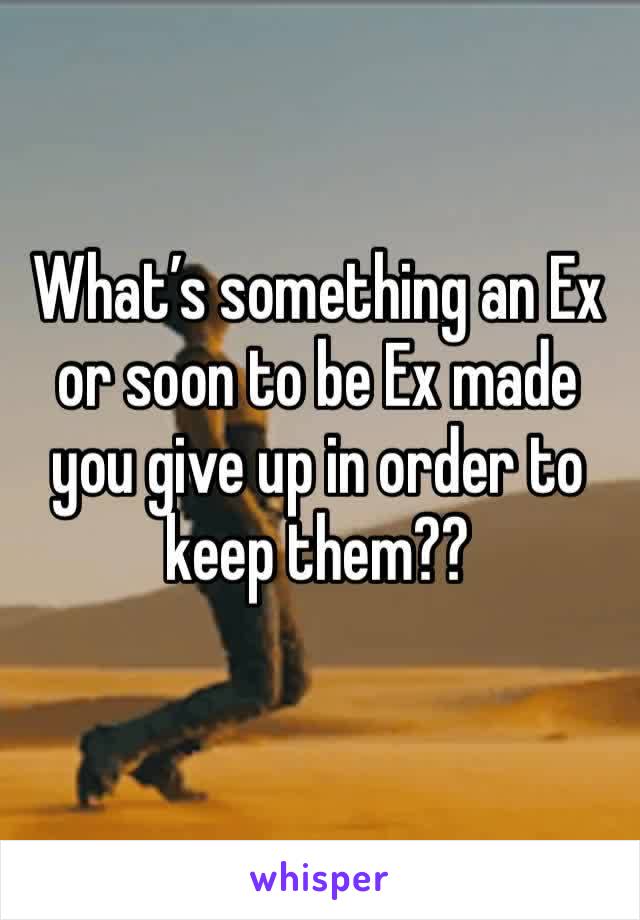 What’s something an Ex or soon to be Ex made you give up in order to keep them??