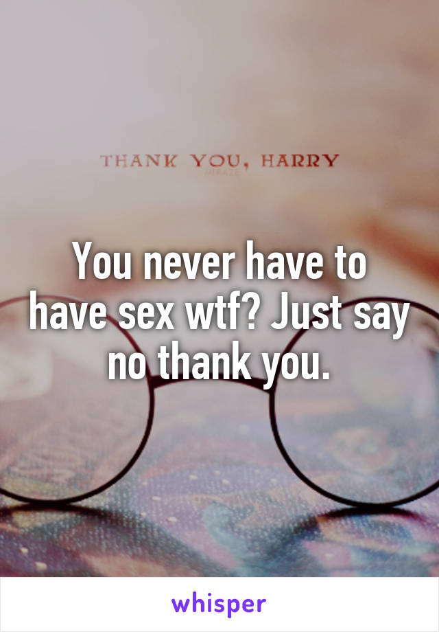 You never have to have sex wtf? Just say no thank you.