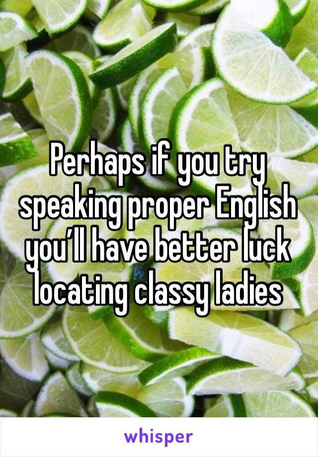 Perhaps if you try speaking proper English you’ll have better luck locating classy ladies