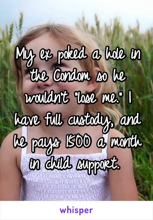 My ex poked a hole in the Condom so he wouldn't "lose me." I have full custody, and he pays 1500 a month in child support. 