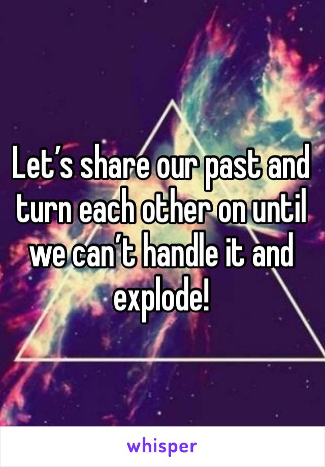 Let’s share our past and turn each other on until we can’t handle it and explode! 
