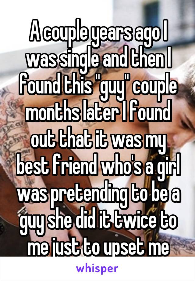 A couple years ago I was single and then I found this "guy" couple months later I found out that it was my best friend who's a girl was pretending to be a guy she did it twice to me just to upset me