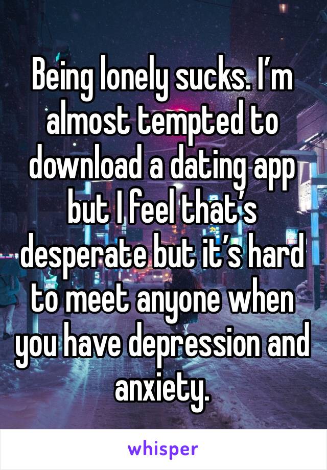 Being lonely sucks. I’m almost tempted to download a dating app but I feel that’s desperate but it’s hard to meet anyone when you have depression and anxiety.