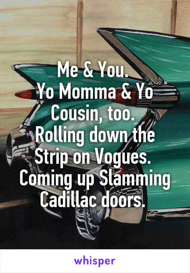 Me & You. 
Yo Momma & Yo Cousin, too. 
Rolling down the Strip on Vogues. 
Coming up Slamming Cadillac doors. 