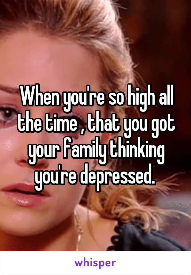 When you're so high all the time , that you got your family thinking you're depressed. 