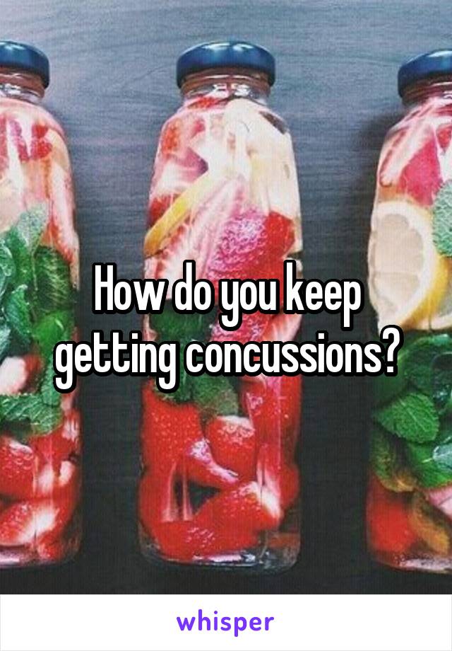 How do you keep getting concussions?