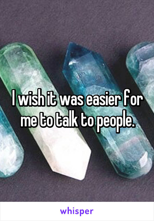 I wish it was easier for me to talk to people.