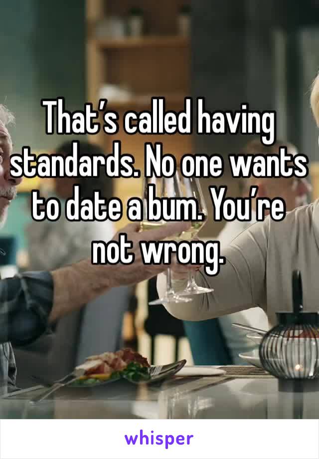 That’s called having standards. No one wants to date a bum. You’re not wrong. 